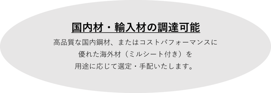 国内材・輸入材の調達可能
高品質な国内鋼材、またはコストパフォーマンスに
優れた海外材（ミルシート付き）を
用途に応じて選定・手配いたします。
