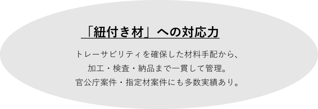 「紐付き材」への対応力

トレーサビリティを確保した材料手配から、
加工・検査・納品まで一貫して管理。
官公庁案件・指定材案件にも多数実績あり。
