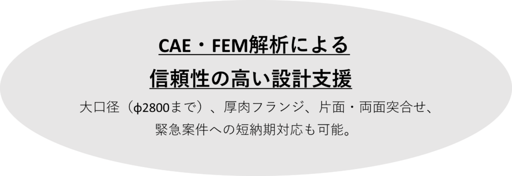 CAE・FEM解析による
　　　  信頼性の高い設計支援
大口径（φ2800まで）、厚肉フランジ、片面・両面突合せ、緊急案件への短納期対応も可能。
