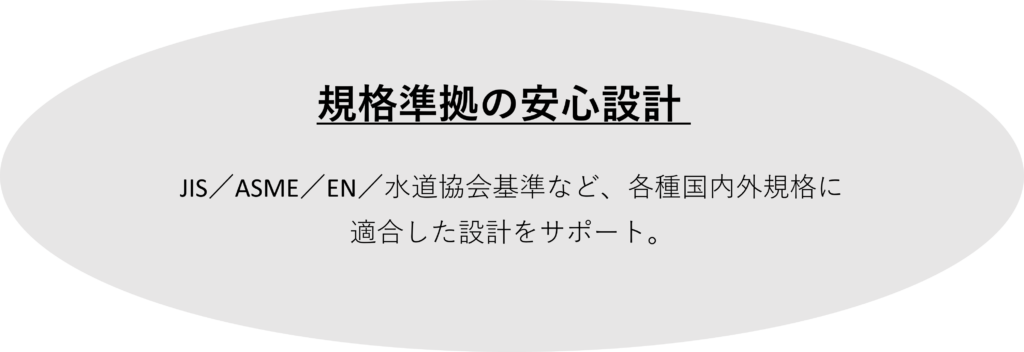 　規格準拠の安心設計 
：
JIS／ASME／EN／水道協会基準など、各種国内外規格に
適合した設計をサポート。
