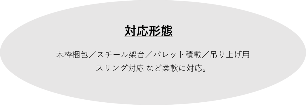 　　 　　　　　　　　  対応形態
：
木枠梱包／スチール架台／パレット積載／吊り上げ用
スリング対応 など柔軟に対応。
